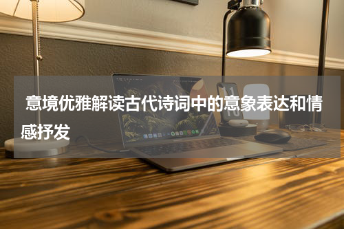  意境优雅解读古代诗词中的意象表达和情感抒发