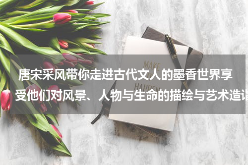  唐宋采风带你走进古代文人的墨香世界享受他们对风景、人物与生命的描绘与艺术造诣