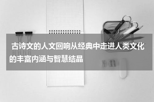  古诗文的人文回响从经典中走进人类文化的丰富内涵与智慧结晶