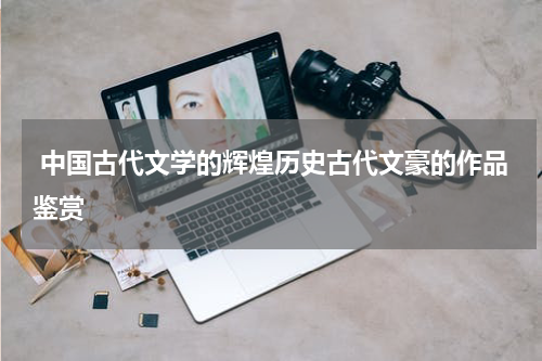  中国古代文学的辉煌历史古代文豪的作品鉴赏