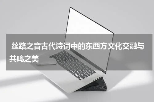  丝路之音古代诗词中的东西方文化交融与共鸣之美