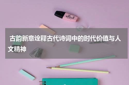  古韵新意诠释古代诗词中的时代价值与人文精神