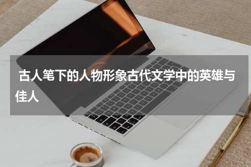  古人笔下的人物形象古代文学中的英雄与佳人