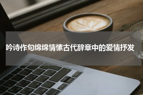  吟诗作句绵绵情愫古代辞章中的爱情抒发