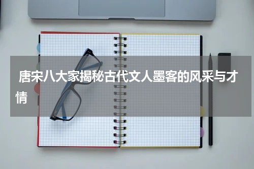  唐宋八大家揭秘古代文人墨客的风采与才情