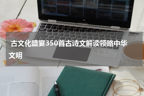  古文化盛宴350首古诗文解读领略中华文明
