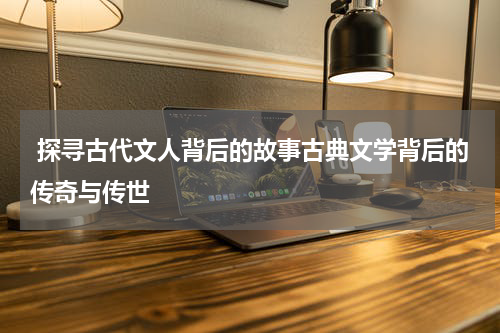  探寻古代文人背后的故事古典文学背后的传奇与传世