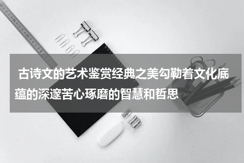  古诗文的艺术鉴赏经典之美勾勒着文化底蕴的深邃苦心琢磨的智慧和哲思