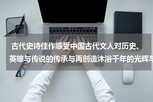 古代史诗佳作感受中国古代文人对历史、英雄与传说的传承与再创造沐浴千年的光辉与庄严