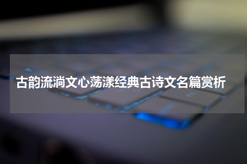  古韵流淌文心荡漾经典古诗文名篇赏析
