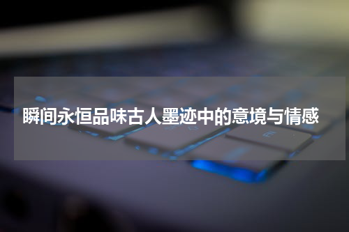  瞬间永恒品味古人墨迹中的意境与情感