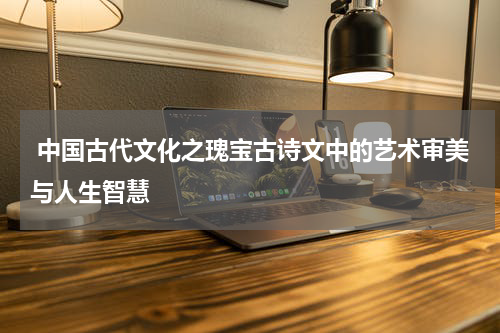  中国古代文化之瑰宝古诗文中的艺术审美与人生智慧