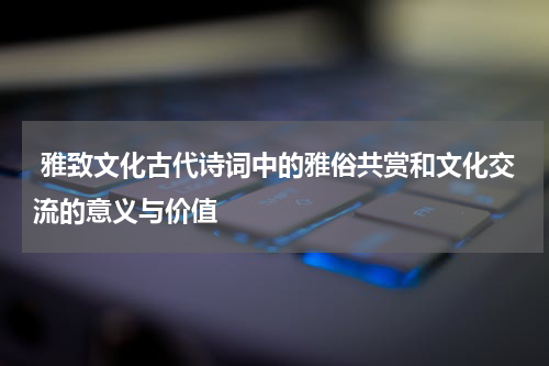  雅致文化古代诗词中的雅俗共赏和文化交流的意义与价值