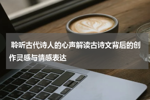  聆听古代诗人的心声解读古诗文背后的创作灵感与情感表达