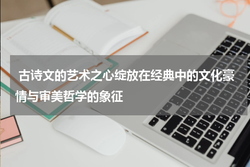  古诗文的艺术之心绽放在经典中的文化豪情与审美哲学的象征