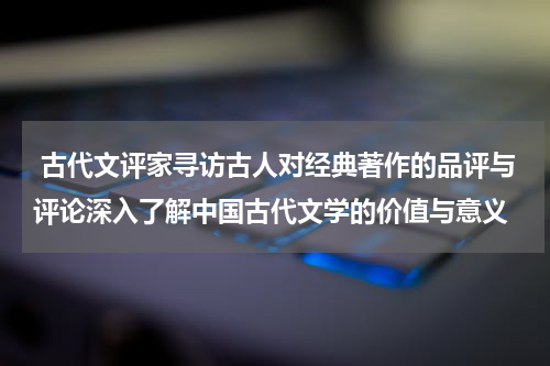  古代文评家寻访古人对经典著作的品评与评论深入了解中国古代文学的价值与意义
