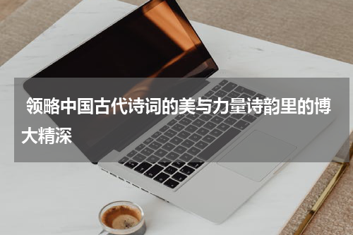  领略中国古代诗词的美与力量诗韵里的博大精深
