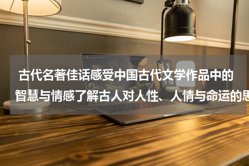  古代名著佳话感受中国古代文学作品中的智慧与情感了解古人对人性、人情与命运的思考与探索