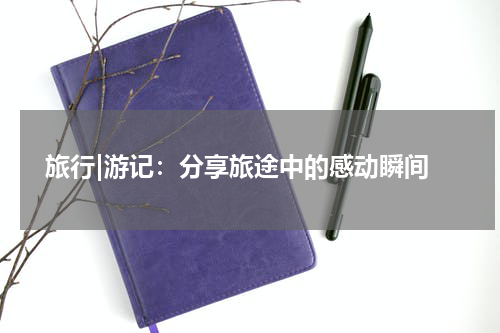  旅行|游记：分享旅途中的感动瞬间