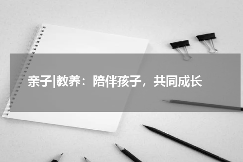  亲子|教养：陪伴孩子，共同成长