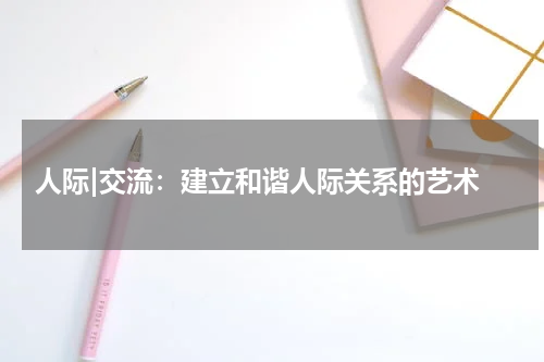  人际|交流：建立和谐人际关系的艺术