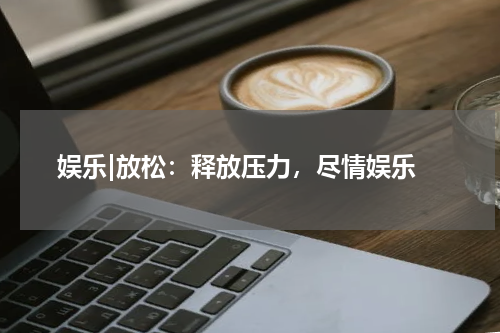  娱乐|放松：释放压力，尽情娱乐