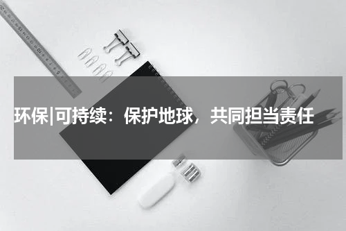  环保|可持续：保护地球，共同担当责任
