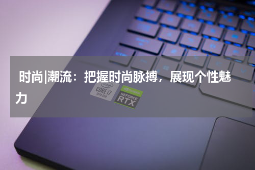  时尚|潮流：把握时尚脉搏，展现个性魅力