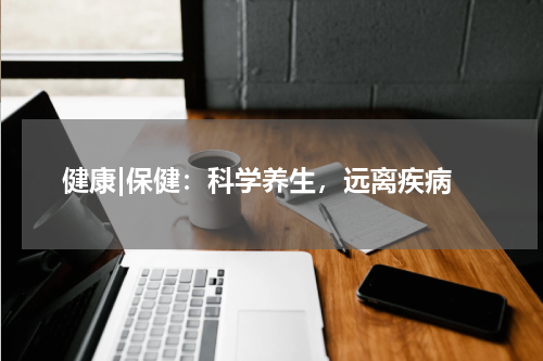  健康|保健：科学养生，远离疾病