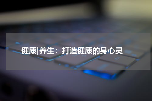  健康|养生：打造健康的身心灵