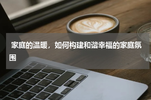  家庭的温暖，如何构建和谐幸福的家庭氛围