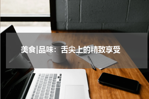  美食|品味：舌尖上的精致享受