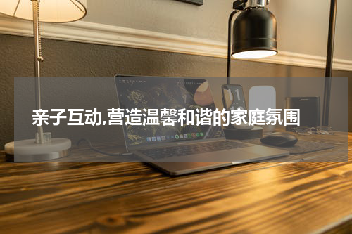  亲子互动,营造温馨和谐的家庭氛围