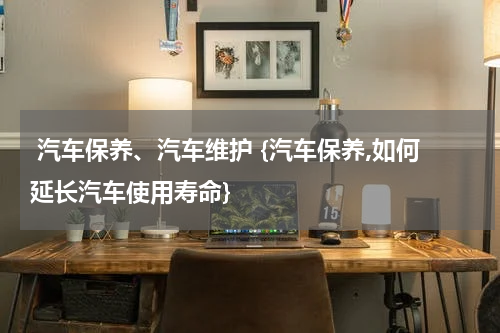  汽车保养、汽车维护 {汽车保养,如何延长汽车使用寿命}
