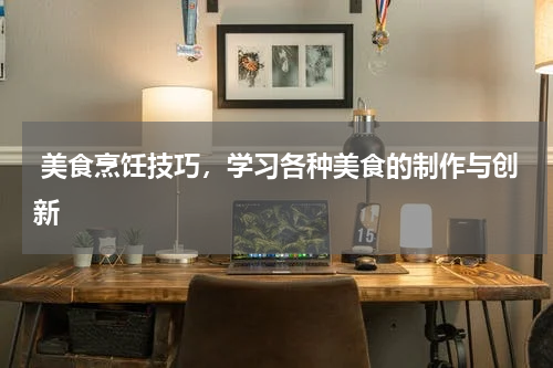  美食烹饪技巧，学习各种美食的制作与创新