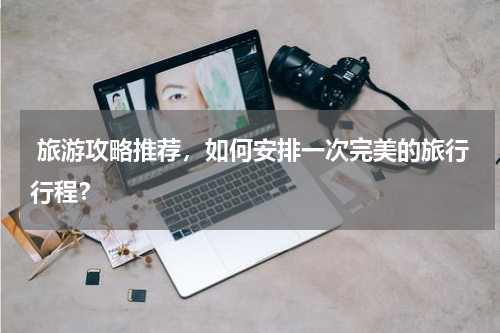  旅游攻略推荐，如何安排一次完美的旅行行程？
