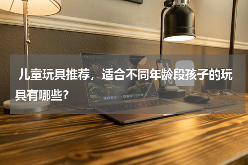  儿童玩具推荐，适合不同年龄段孩子的玩具有哪些？