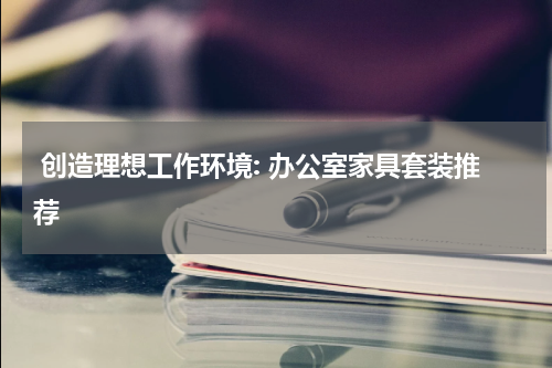  创造理想工作环境: 办公室家具套装推荐
