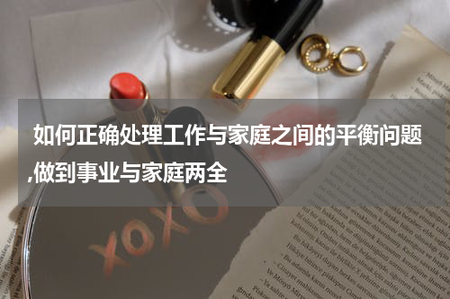  如何正确处理工作与家庭之间的平衡问题,做到事业与家庭两全
