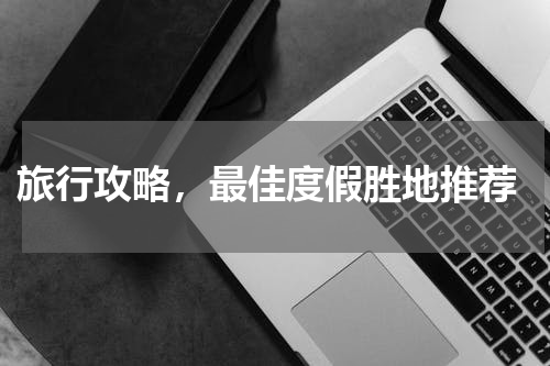  旅行攻略，最佳度假胜地推荐