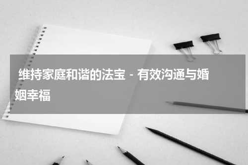  维持家庭和谐的法宝 - 有效沟通与婚姻幸福