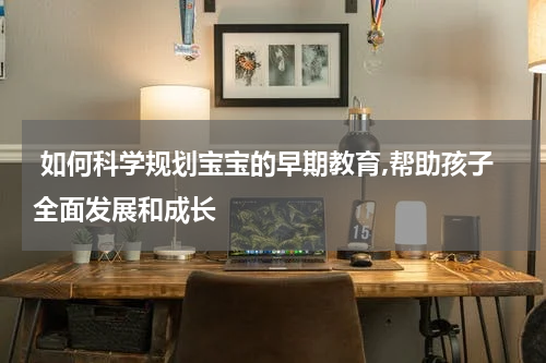  如何科学规划宝宝的早期教育,帮助孩子全面发展和成长