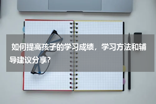  如何提高孩子的学习成绩，学习方法和辅导建议分享？