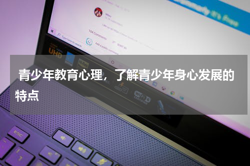  青少年教育心理，了解青少年身心发展的特点