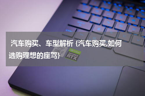  汽车购买、车型解析 {汽车购买,如何选购理想的座驾}