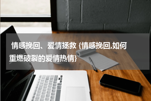  情感挽回、爱情拯救 {情感挽回,如何重燃破裂的爱情热情}