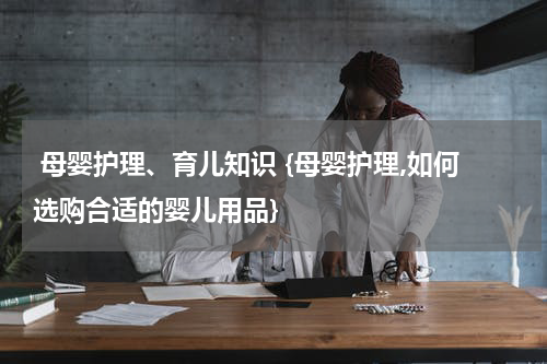  母婴护理、育儿知识 {母婴护理,如何选购合适的婴儿用品}