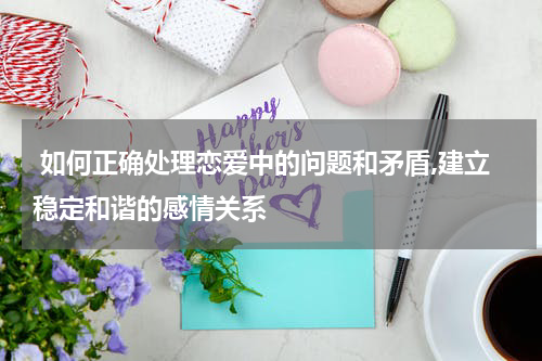  如何正确处理恋爱中的问题和矛盾,建立稳定和谐的感情关系