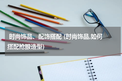  时尚饰品、配饰搭配 {时尚饰品,如何搭配抢眼造型}