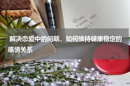 解决恋爱中的问题，如何维持健康稳定的感情关系